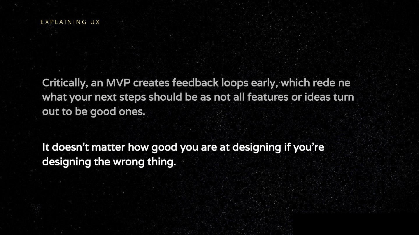 Critically, an MVP creates feedback loops early, which rede ne what your next steps should be as not all features or ideas turn out to be good ones. It doesn’t matter how good you are at designing if you’re designing the wrong thing.